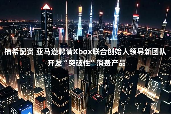 楠希配资 亚马逊聘请Xbox联合创始人领导新团队 开发“突破性”消费产品