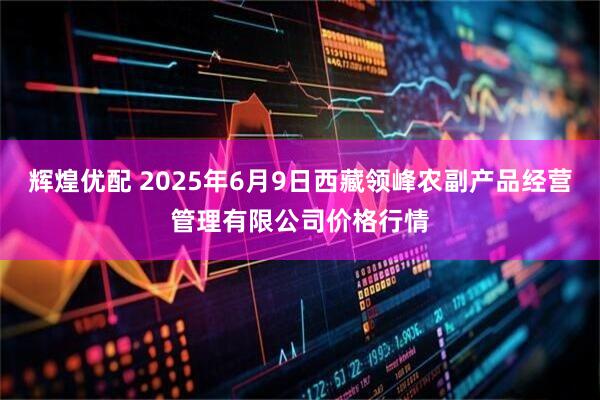 辉煌优配 2025年6月9日西藏领峰农副产品经营管理有限公司价格行情
