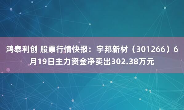鸿泰利创 股票行情快报：宇邦新材（301266）6月19日主力资金净卖出302.38万元