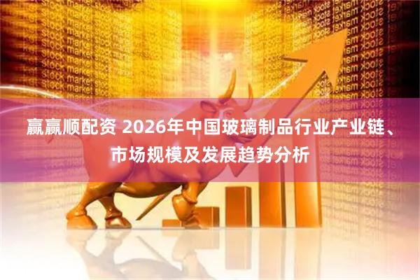 赢赢顺配资 2026年中国玻璃制品行业产业链、市场规模及发展趋势分析