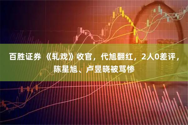 百胜证券 《轧戏》收官，代旭翻红，2人0差评，陈星旭、卢昱晓被骂惨