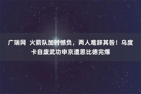 广瑞网  火箭队加时憾负，两人难辞其咎！乌度卡自废武功申京遭恩比德完爆