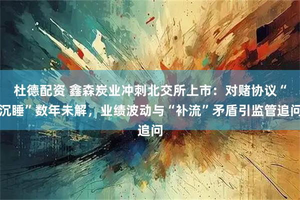 杜德配资 鑫森炭业冲刺北交所上市：对赌协议“沉睡”数年未解，业绩波动与“补流”矛盾引监管追问