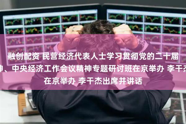 融创配资 民营经济代表人士学习贯彻党的二十届四中全会精神、中央经济工作会议精神专题研讨班在京举办 李干杰出席并讲话