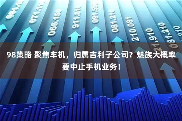 98策略 聚焦车机，归属吉利子公司？魅族大概率要中止手机业务！