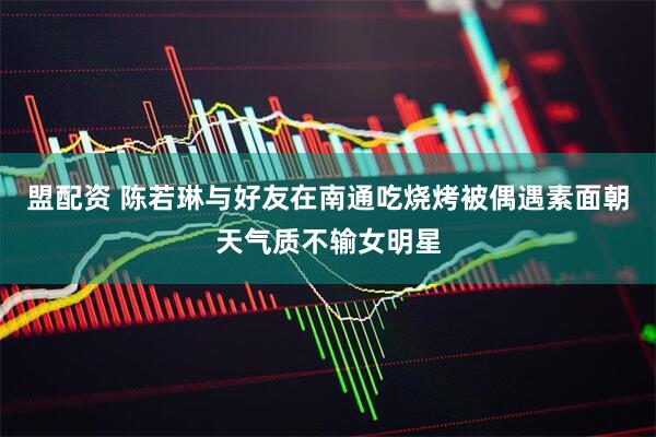 盟配资 陈若琳与好友在南通吃烧烤被偶遇素面朝天气质不输女明星