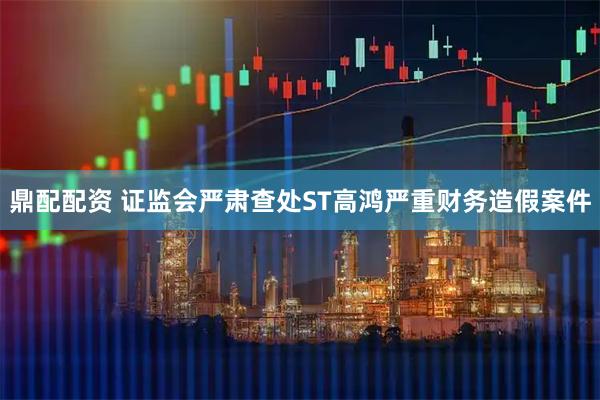 鼎配配资 证监会严肃查处ST高鸿严重财务造假案件